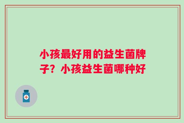 小孩最好用的益生菌牌子？小孩益生菌哪种好