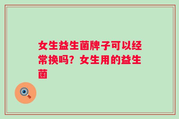 女生益生菌牌子可以经常换吗？女生用的益生菌