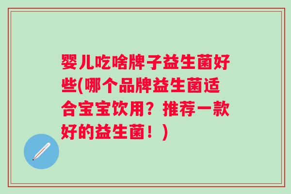 婴儿吃啥牌子益生菌好些(哪个品牌益生菌适合宝宝饮用?推荐一款好的益生菌!) 婴儿吃啥牌子益生菌好些(哪个品牌益生菌适合宝宝饮用?推荐一款好的益生菌!)
