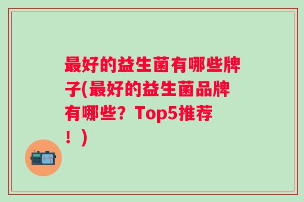 好的益生菌有哪些牌子(好的益生菌品牌有哪些?Top5推荐!) 好的益生菌有哪些牌子(好的益生菌品牌有哪些?Top5推荐!)