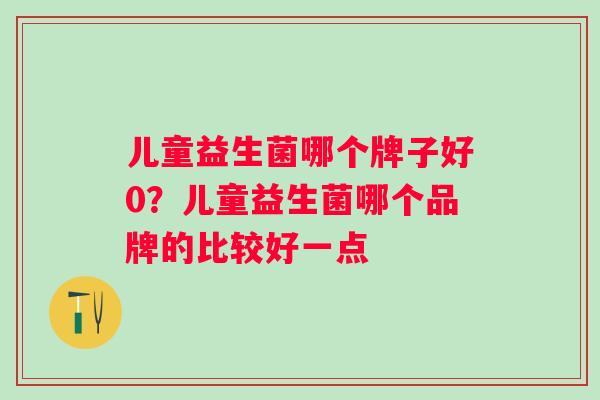 儿童益生菌哪个牌子好0?儿童益生菌哪个品牌的比较好一点 儿童益生菌哪个牌子好0?儿童益生菌哪个品牌的比较好一点