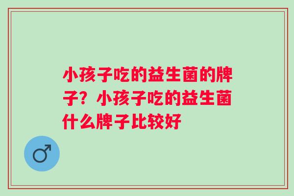 小孩子吃的益生菌的牌子?小孩子吃的益生菌什么牌子比较好 小孩子吃的益生菌的牌子?小孩子吃的益生菌什么牌子比较好