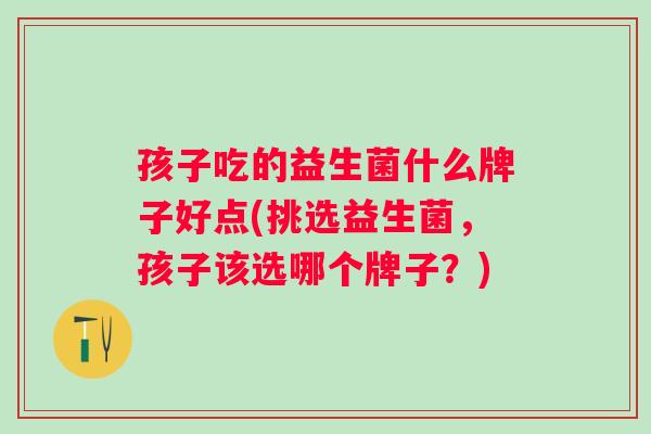 孩子吃的益生菌什么牌子好点(挑选益生菌，孩子该选哪个牌子？)