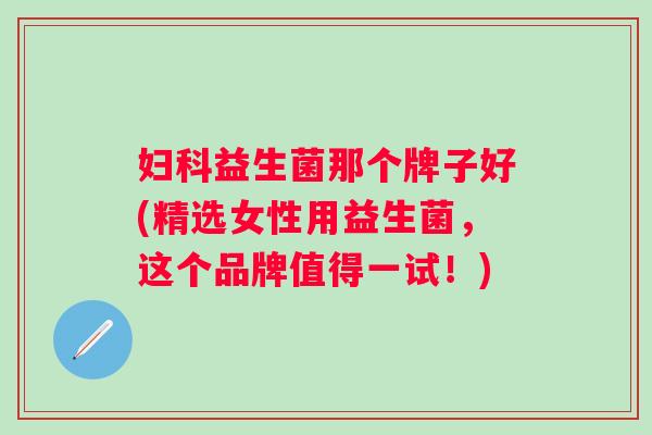 益生菌那个牌子好(精选女性用益生菌，这个品牌值得一试！)