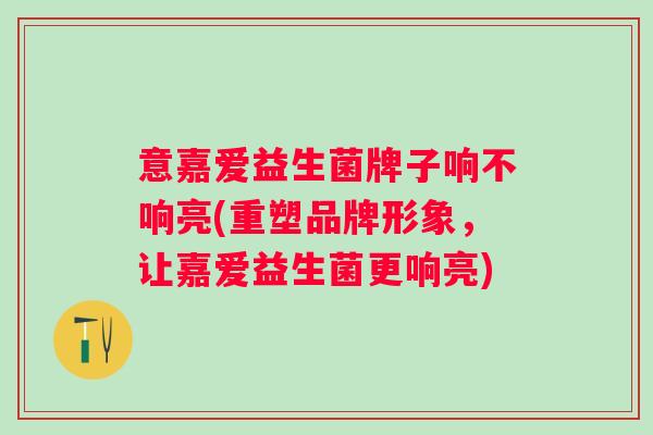 意嘉爱益生菌牌子响不响亮(重塑品牌形象，让嘉爱益生菌更响亮)