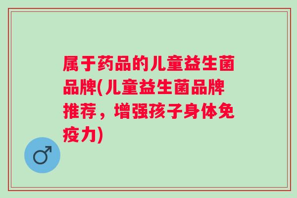 属于药品的儿童益生菌品牌(儿童益生菌品牌推荐，增强孩子身体力)