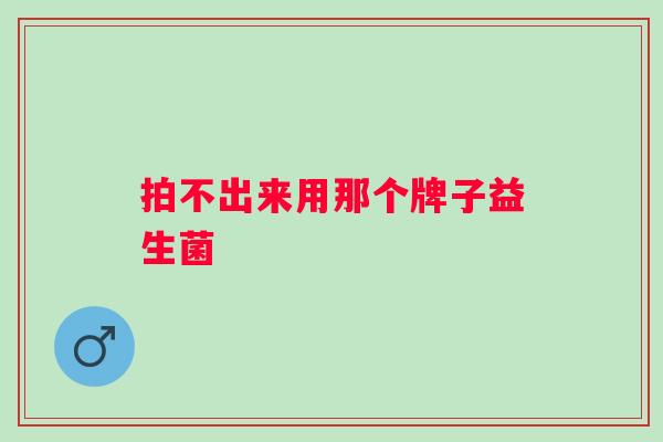 拍不出来用那个牌子益生菌 拍不出来用那个牌子益生菌