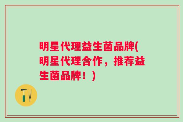 明星代理益生菌品牌(明星代理合作，推荐益生菌品牌！)