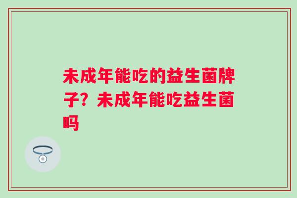 未成年能吃的益生菌牌子？未成年能吃益生菌吗