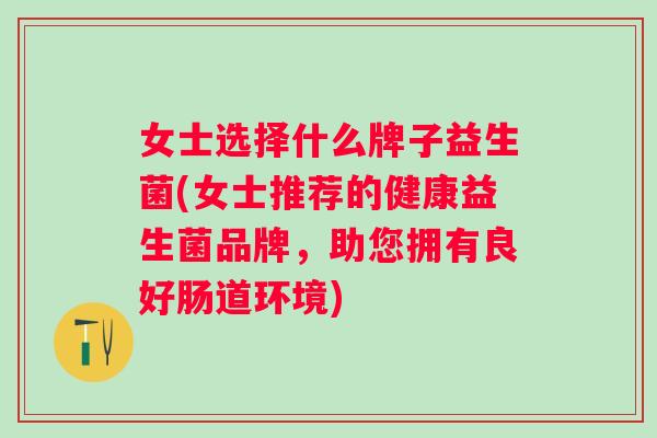 女士选择什么牌子益生菌(女士推荐的健康益生菌品牌,助您拥有良好肠道环境) 女士选择什么牌子益生菌(女士推荐的健康益生菌品牌,助您拥有良好肠道环境)