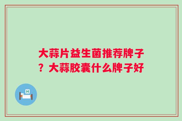 大蒜片益生菌推荐牌子？大蒜胶囊什么牌子好