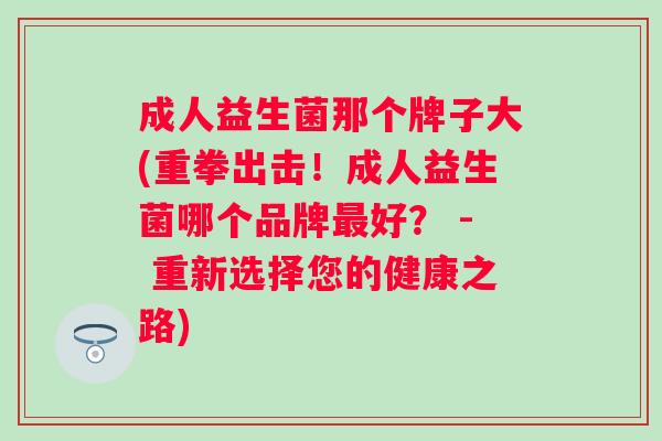 成人益生菌那个牌子大(重拳出击!成人益生菌哪个品牌好? - 重新选择您的健康之路) 成人益生菌那个牌子大(重拳出击!成人益生菌哪个品牌好? - 重新选择您的健康之路)
