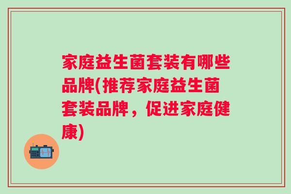 家庭益生菌套装有哪些品牌(推荐家庭益生菌套装品牌，促进家庭健康)