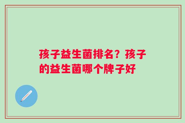孩子益生菌排名?孩子的益生菌哪个牌子好 孩子益生菌排名?孩子的益生菌哪个牌子好