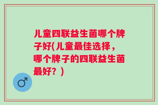 儿童四联益生菌哪个牌子好(儿童佳选择，哪个牌子的四联益生菌好？)