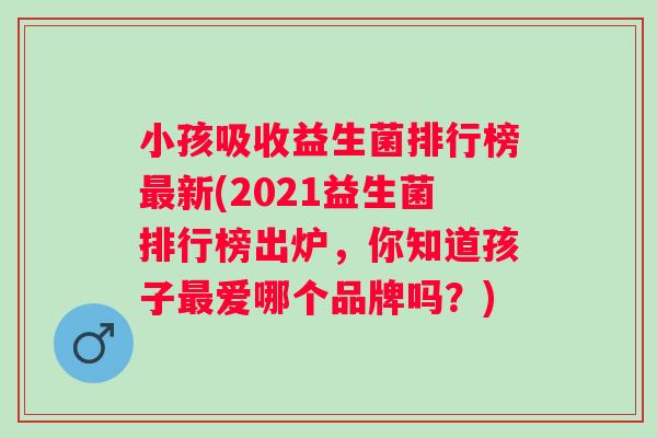 小孩吸收益生菌排行榜新(2021益生菌排行榜出炉,你知道孩子爱哪个品牌吗?) 小孩吸收益生菌排行榜新(2021益生菌排行榜出炉,你知道孩子爱哪个品牌吗?)