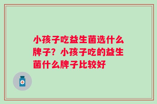 小孩子吃益生菌选什么牌子?小孩子吃的益生菌什么牌子比较好 小孩子吃益生菌选什么牌子?小孩子吃的益生菌什么牌子比较好