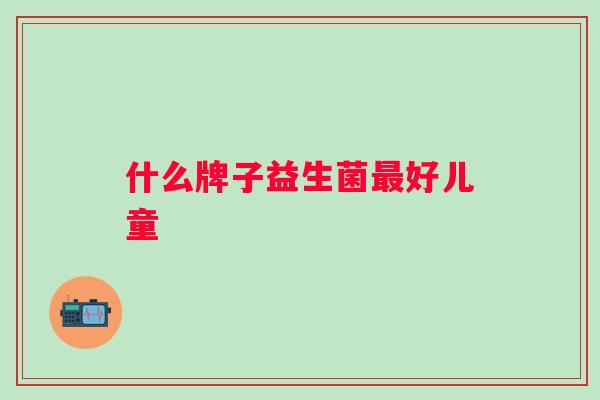 什么牌子益生菌好儿童 什么牌子益生菌好儿童