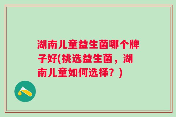 湖南儿童益生菌哪个牌子好(挑选益生菌,湖南儿童如何选择?) 湖南儿童益生菌哪个牌子好(挑选益生菌,湖南儿童如何选择?)