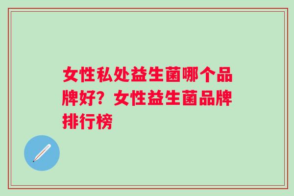 女性私处益生菌哪个品牌好?女性益生菌品牌排行榜 女性私处益生菌哪个品牌好?女性益生菌品牌排行榜