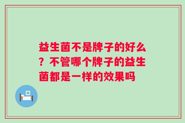 益生菌不是牌子的好么?不管哪个牌子的益生菌都是一样的效果吗 益生菌不是牌子的好么?不管哪个牌子的益生菌都是一样的效果吗