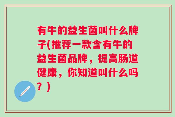 有牛的益生菌叫什么牌子(推荐一款含有牛的益生菌品牌，提高肠道健康，你知道叫什么吗？)