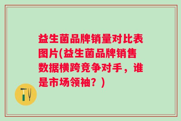 益生菌品牌销量对比表图片(益生菌品牌销售数据横跨竞争对手，谁是市场领袖？)