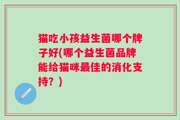 猫吃小孩益生菌哪个牌子好(哪个益生菌品牌能给猫咪佳的消化支持?) 猫吃小孩益生菌哪个牌子好(哪个益生菌品牌能给猫咪佳的消化支持?)