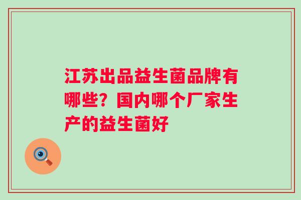 江苏出品益生菌品牌有哪些?国内哪个厂家生产的益生菌好 江苏出品益生菌品牌有哪些?国内哪个厂家生产的益生菌好