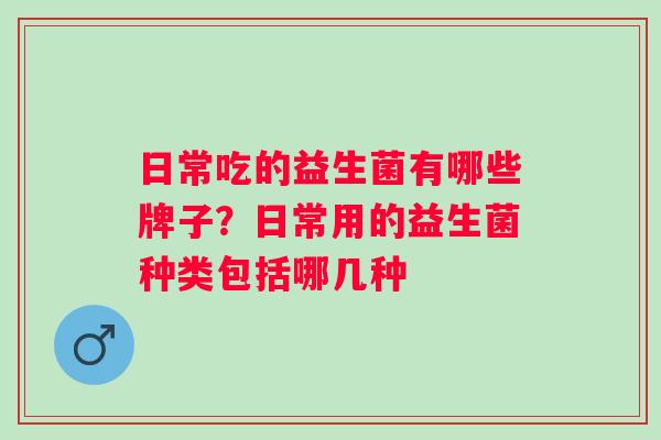 日常吃的益生菌有哪些牌子?日常用的益生菌种类包括哪几种 日常吃的益生菌有哪些牌子?日常用的益生菌种类包括哪几种
