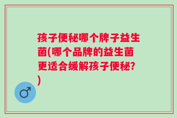孩子哪个牌子益生菌(哪个品牌的益生菌更适合缓解孩子？)