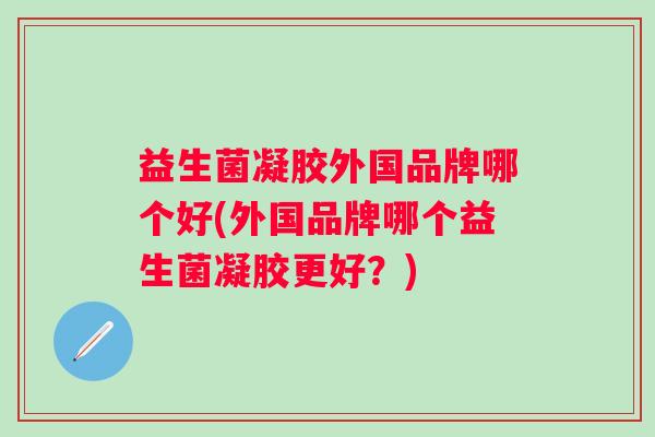 益生菌凝胶外国品牌哪个好(外国品牌哪个益生菌凝胶更好？)