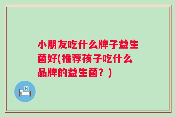 小朋友吃什么牌子益生菌好(推荐孩子吃什么品牌的益生菌?) 小朋友吃什么牌子益生菌好(推荐孩子吃什么品牌的益生菌?)