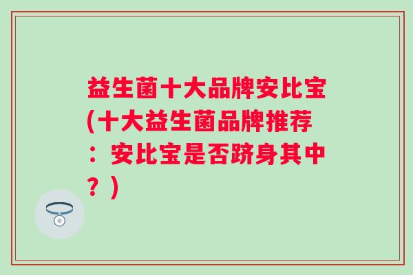 益生菌十大品牌安比宝(十大益生菌品牌推荐:安比宝是否跻身其中?) 益生菌十大品牌安比宝(十大益生菌品牌推荐:安比宝是否跻身其中?)