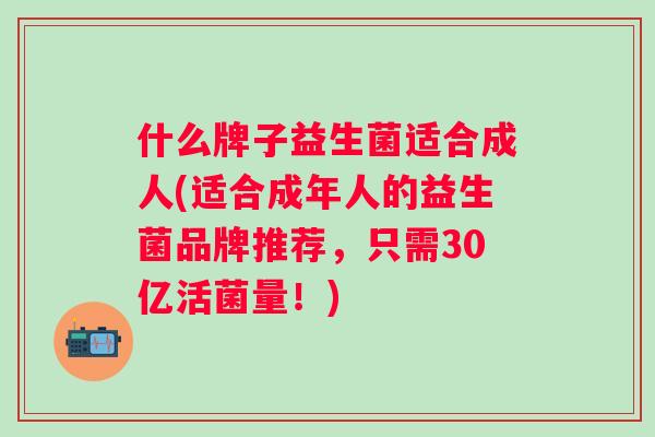 什么牌子益生菌适合成人(适合成年人的益生菌品牌推荐，只需30亿活菌量！)