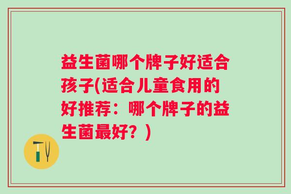 益生菌哪个牌子好适合孩子(适合儿童食用的好推荐：哪个牌子的益生菌好？)
