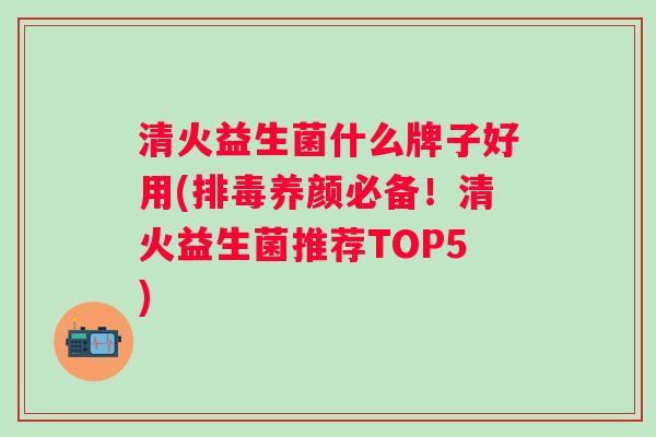 清火益生菌什么牌子好用(养颜必备！清火益生菌推荐TOP5)