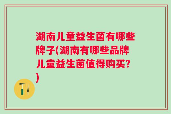 湖南儿童益生菌有哪些牌子(湖南有哪些品牌儿童益生菌值得购买?) 湖南儿童益生菌有哪些牌子(湖南有哪些品牌儿童益生菌值得购买?)