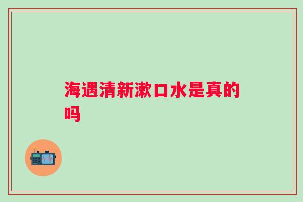 海遇清新漱口水是真的吗 海遇清新漱口水是真的吗