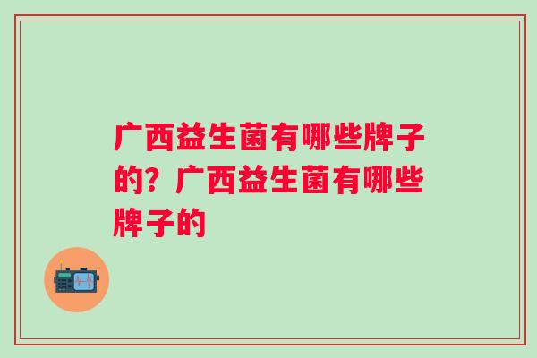 广西益生菌有哪些牌子的?广西益生菌有哪些牌子的 广西益生菌有哪些牌子的?广西益生菌有哪些牌子的