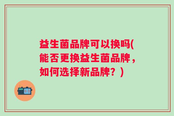 益生菌品牌可以换吗(能否更换益生菌品牌,如何选择新品牌?) 益生菌品牌可以换吗(能否更换益生菌品牌,如何选择新品牌?)