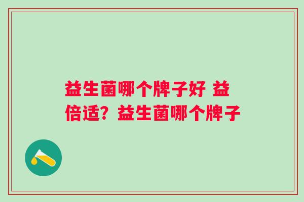 益生菌哪个牌子好 益倍适?益生菌哪个牌子 益生菌哪个牌子好 益倍适?益生菌哪个牌子