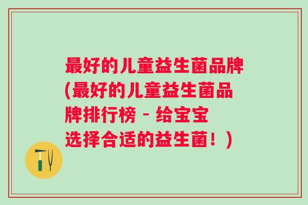 最好的儿童益生菌品牌(最好的儿童益生菌品牌排行榜 - 给宝宝选择合适的益生菌！)