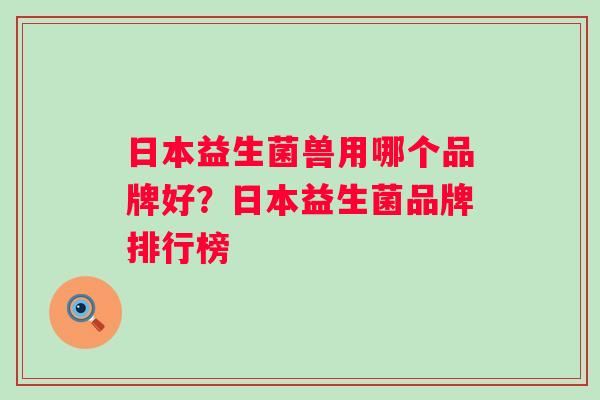 日本益生菌兽用哪个品牌好?日本益生菌品牌排行榜 日本益生菌兽用哪个品牌好?日本益生菌品牌排行榜