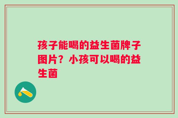 孩子能喝的益生菌牌子图片？小孩可以喝的益生菌