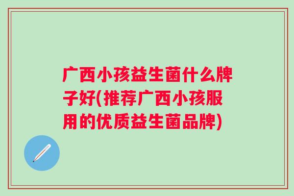 广西小孩益生菌什么牌子好(推荐广西小孩服用的优质益生菌品牌) 广西小孩益生菌什么牌子好(推荐广西小孩服用的优质益生菌品牌)
