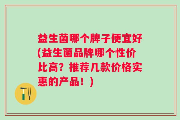 益生菌哪个牌子便宜好(益生菌品牌哪个性价比高?推荐几款价格实惠的产品!) 益生菌哪个牌子便宜好(益生菌品牌哪个性价比高?推荐几款价格实惠的产品!)
