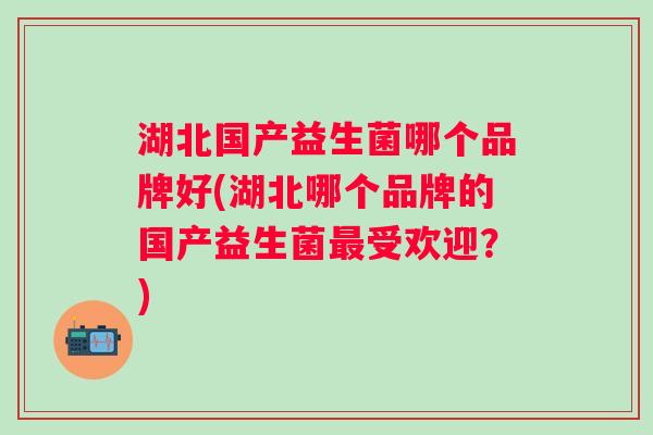 湖北国产益生菌哪个品牌好(湖北哪个品牌的国产益生菌受欢迎?) 湖北国产益生菌哪个品牌好(湖北哪个品牌的国产益生菌受欢迎?)