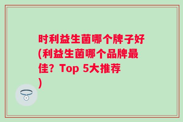 时利益生菌哪个牌子好(利益生菌哪个品牌佳？Top 5大推荐)