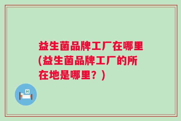 益生菌品牌工厂在哪里(益生菌品牌工厂的所在地是哪里?) 益生菌品牌工厂在哪里(益生菌品牌工厂的所在地是哪里?)